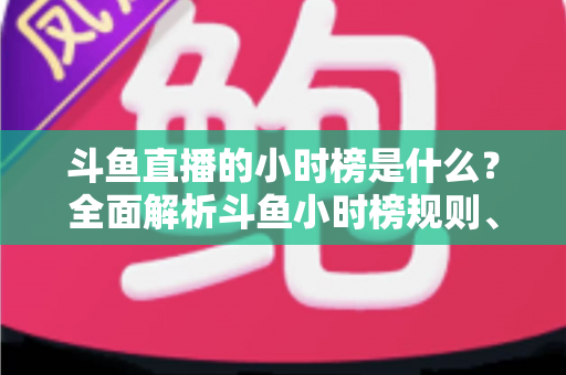 斗鱼直播的小时榜是什么？全面解析斗鱼小时榜规则、作用与冲榜技巧