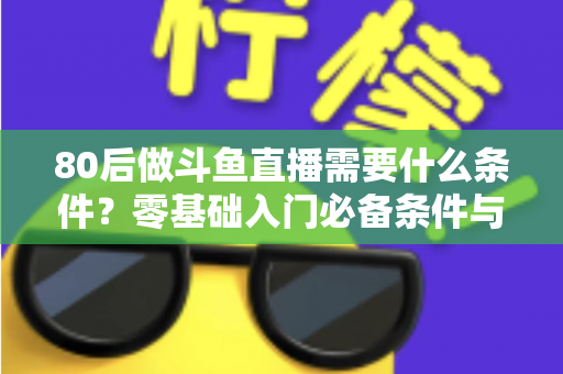 80后做斗鱼直播需要什么条件？零基础入门必备条件与开播全攻略详解