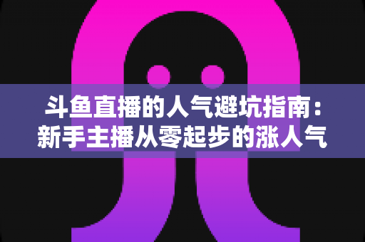 斗鱼直播的人气避坑指南：新手主播从零起步的涨人气实战手册