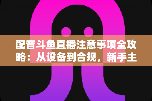 配音斗鱼直播注意事项全攻略：从设备到合规，新手主播必看的核心避坑指南