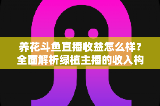 养花斗鱼直播收益怎么样？全面解析绿植主播的收入构成、影响因素与变现潜力