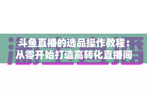 斗鱼直播的选品操作教程：从零开始打造高转化直播间的完整指南