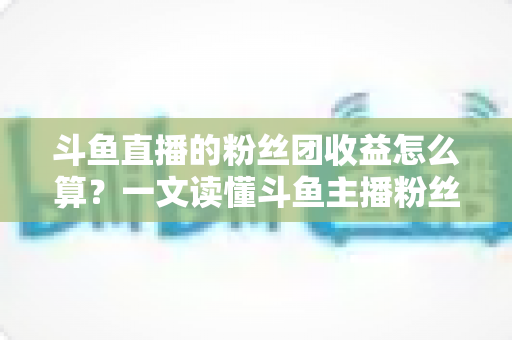 斗鱼直播的粉丝团收益怎么算？一文读懂斗鱼主播粉丝团收益构成、分成比例与提现规则