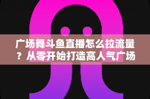 广场舞斗鱼直播怎么拉流量?从零开始打造高人气广场舞直播间的完整攻略 广场舞斗鱼直播怎么拉流量?从零开始打造高人气广场舞直播间的完整攻略