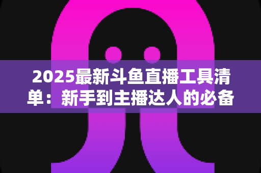 2025最新斗鱼直播工具清单：新手到主播达人的必备装备一站式指南