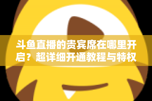 斗鱼直播的贵宾席在哪里开启？超详细开通教程与特权全解析