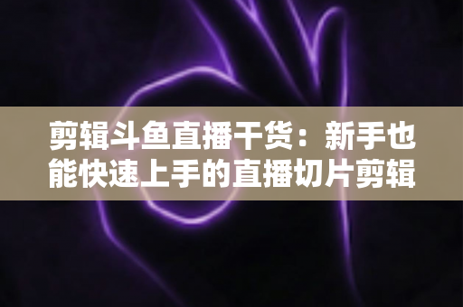 剪辑斗鱼直播干货：新手也能快速上手的直播切片剪辑完整实战指南