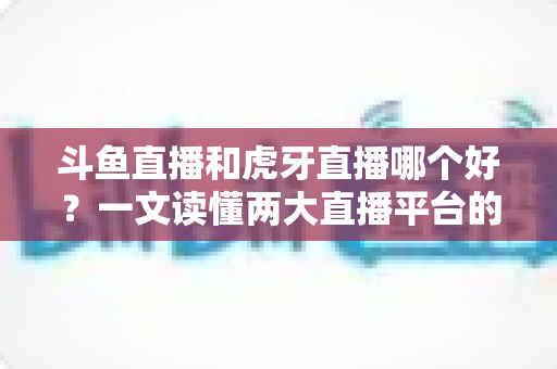 斗鱼直播和虎牙直播哪个好？一文读懂两大直播平台的全方位对比与选择指南