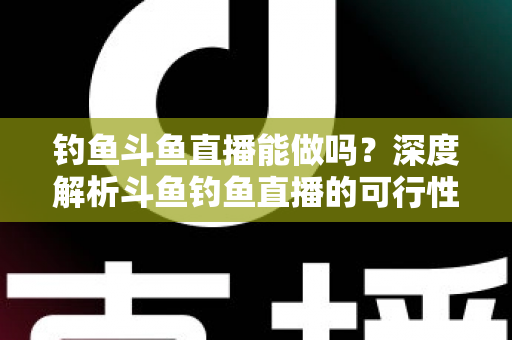 钓鱼斗鱼直播能做吗？深度解析斗鱼钓鱼直播的可行性、开通条件与运营全攻略