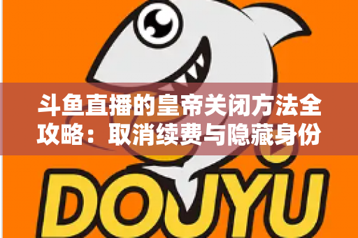斗鱼直播的皇帝关闭方法全攻略：取消续费与隐藏身份的详细步骤指南