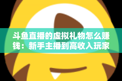 斗鱼直播的虚拟礼物怎么赚钱：新手主播到高收入玩家的完整变现指南