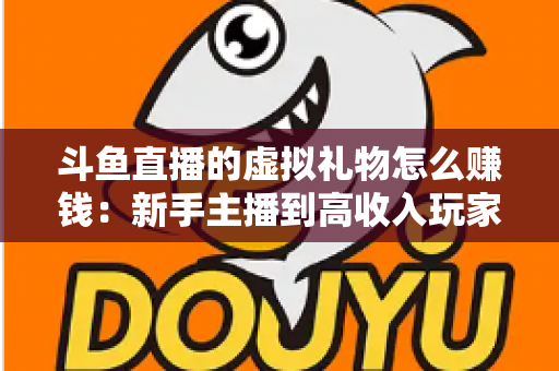 斗鱼直播的虚拟礼物怎么赚钱：新手主播到高收入玩家的完整变现指南
