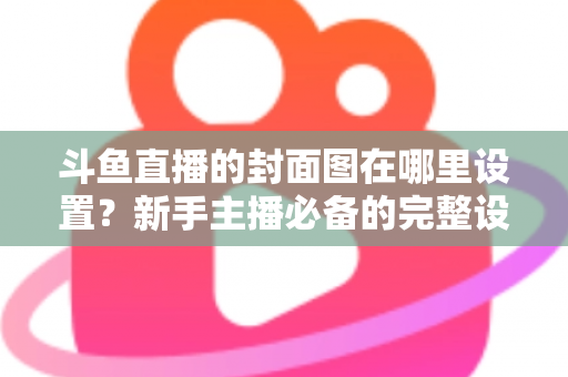 斗鱼直播的封面图在哪里设置？新手主播必备的完整设置指南与实用技巧