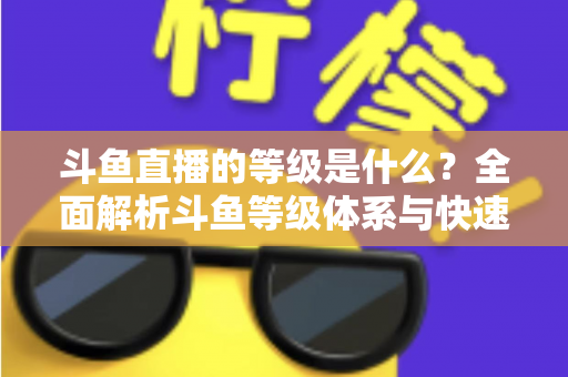 斗鱼直播的等级是什么？全面解析斗鱼等级体系与快速升级实用指南