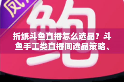 折纸斗鱼直播怎么选品？斗鱼手工类直播间选品策略、流程与避坑指南全解析