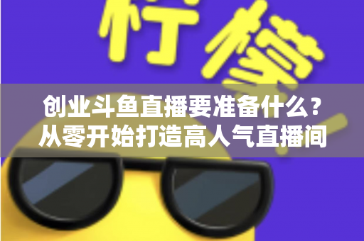 创业斗鱼直播要准备什么？从零开始打造高人气直播间的完整清单与实战指南