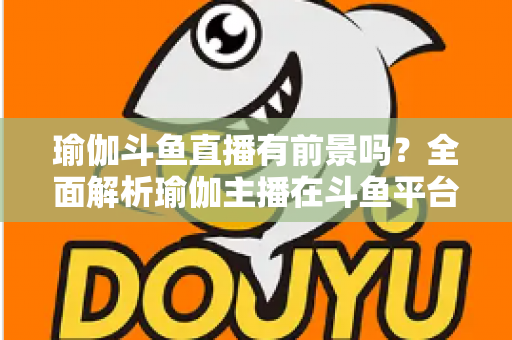 瑜伽斗鱼直播有前景吗？全面解析瑜伽主播在斗鱼平台的发展机遇与实战策略