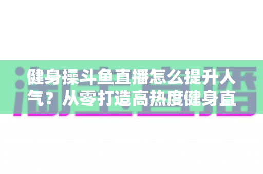 健身操斗鱼直播怎么提升人气？从零打造高热度健身直播间的实战秘籍