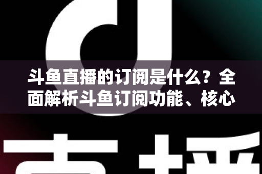 斗鱼直播的订阅是什么?全面解析斗鱼订阅功能、核心权益与使用全攻略 斗鱼直播的订阅是什么?全面解析斗鱼订阅功能、核心权益与使用全攻略