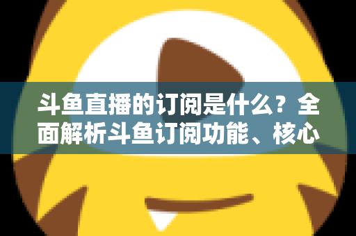 斗鱼直播的订阅是什么？全面解析斗鱼订阅功能、核心权益与使用全攻略