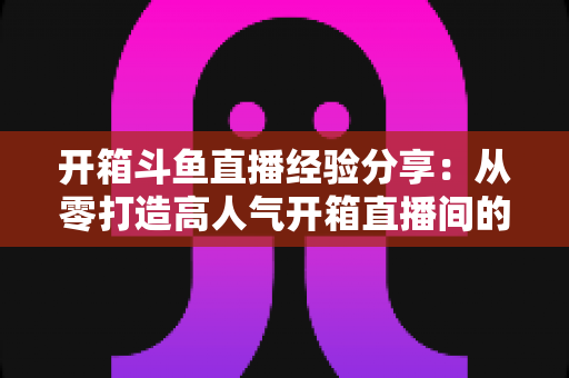 开箱斗鱼直播经验分享：从零打造高人气开箱直播间的实战指南