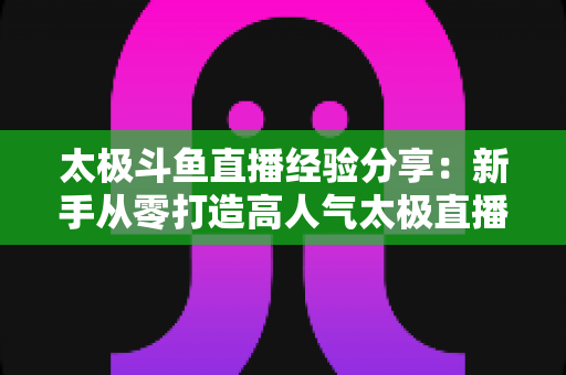 太极斗鱼直播经验分享：新手从零打造高人气太极直播间的实战指南