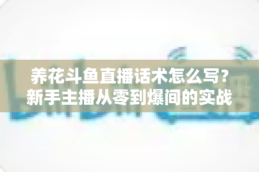 养花斗鱼直播话术怎么写？新手主播从零到爆间的实战话术指南