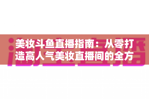 美妆斗鱼直播指南:从零打造高人气美妆直播间的全方位攻略 美妆斗鱼直播指南:从零打造高人气美妆直播间的全方位攻略