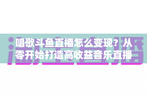 唱歌斗鱼直播怎么变现？从零开始打造高收益音乐直播间的完整指南