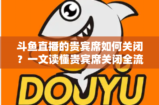 斗鱼直播的贵宾席如何关闭？一文读懂贵宾席关闭全流程与实用技巧