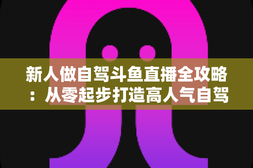 新人做自驾斗鱼直播全攻略：从零起步打造高人气自驾直播间的实用指南