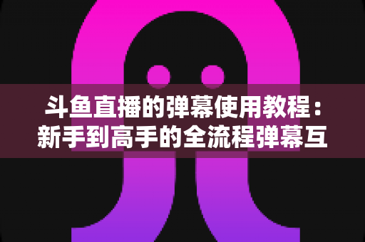 斗鱼直播的弹幕使用教程:新手到高手的全流程弹幕互动指南 斗鱼直播的弹幕使用教程:新手到高手的全流程弹幕互动指南