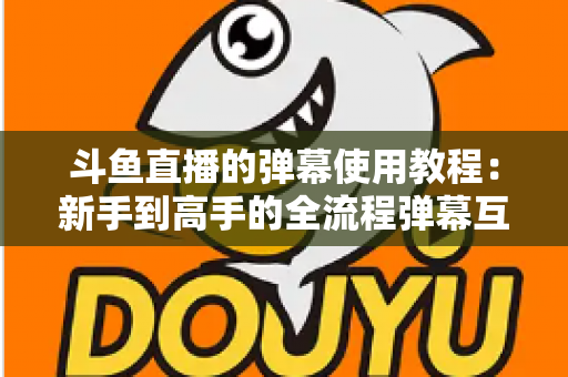斗鱼直播的弹幕使用教程:新手到高手的全流程弹幕互动指南 斗鱼直播的弹幕使用教程:新手到高手的全流程弹幕互动指南
