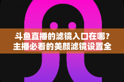 斗鱼直播的滤镜入口在哪？主播必看的美颜滤镜设置全攻略