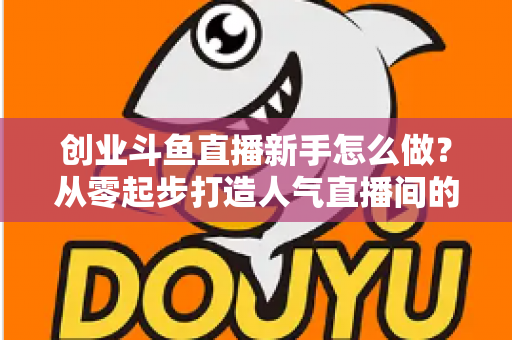 创业斗鱼直播新手怎么做？从零起步打造人气直播间的完整实战指南