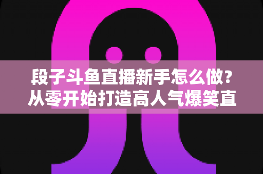 段子斗鱼直播新手怎么做？从零开始打造高人气爆笑直播间的完整指南