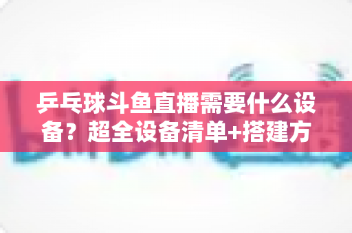 乒乓球斗鱼直播需要什么设备?超全设备清单+搭建方案,新手一篇文章全搞懂 乒乓球斗鱼直播需要什么设备?超全设备清单+搭建方案,新手一篇文章全搞懂