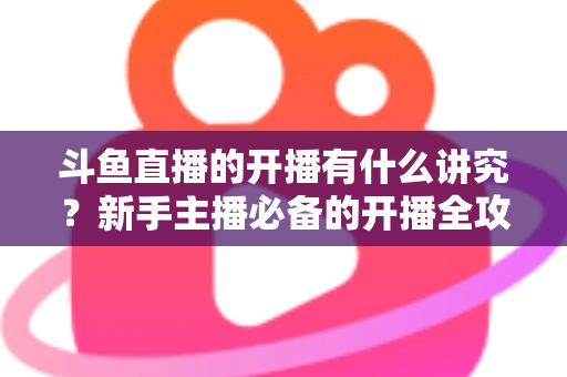 斗鱼直播的开播有什么讲究？新手主播必备的开播全攻略与实战技巧详解