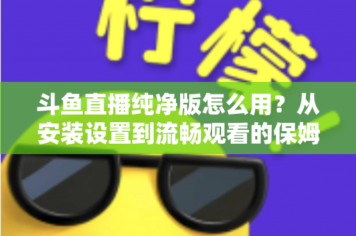 斗鱼直播纯净版怎么用？从安装设置到流畅观看的保姆级教程与避坑指南