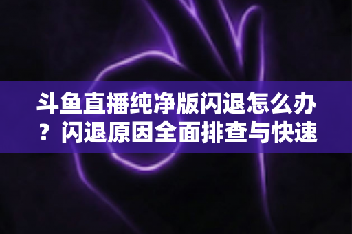斗鱼直播纯净版闪退怎么办？闪退原因全面排查与快速修复实用指南