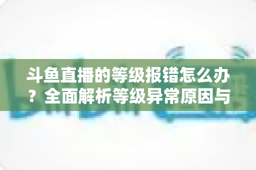 斗鱼直播的等级报错怎么办？全面解析等级异常原因与高效解决方案指南