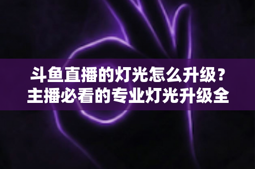 斗鱼直播的灯光怎么升级？主播必看的专业灯光升级全攻略与实操指南