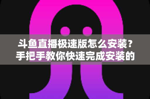 斗鱼直播极速版怎么安装?手把手教你快速完成安装的全流程指南 斗鱼直播极速版怎么安装?手把手教你快速完成安装的全流程指南