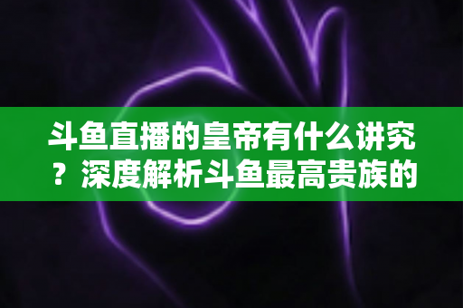 斗鱼直播的皇帝有什么讲究?深度解析斗鱼最高贵族的门槛、特权与圈内礼仪 斗鱼直播的皇帝有什么讲究?深度解析斗鱼最高贵族的门槛、特权与圈内礼仪