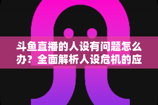 斗鱼直播的人设有问题怎么办？全面解析人设危机的应对与重塑之道
