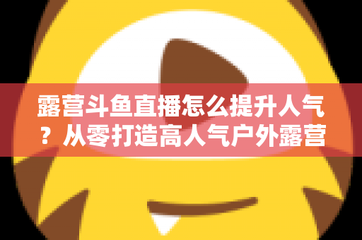 露营斗鱼直播怎么提升人气？从零打造高人气户外露营直播间的全攻略