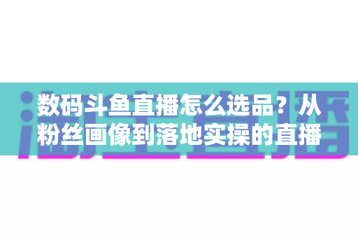 数码斗鱼直播怎么选品?从粉丝画像到落地实操的直播带货选品全攻略 数码斗鱼直播怎么选品?从粉丝画像到落地实操的直播带货选品全攻略