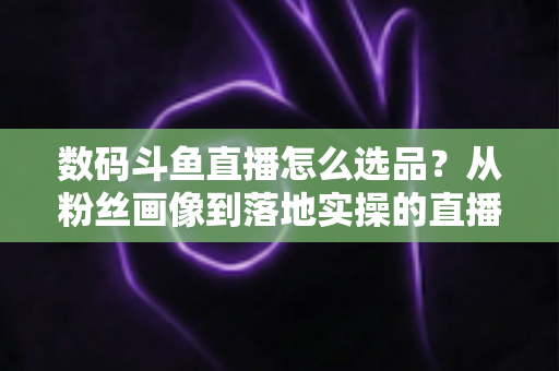 数码斗鱼直播怎么选品？从粉丝画像到落地实操的直播带货选品全攻略