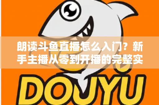 朗读斗鱼直播怎么入门？新手主播从零到开播的完整实战指南