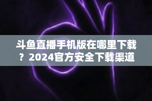 斗鱼直播手机版在哪里下载？2024官方安全下载渠道与详细安装教程全指南